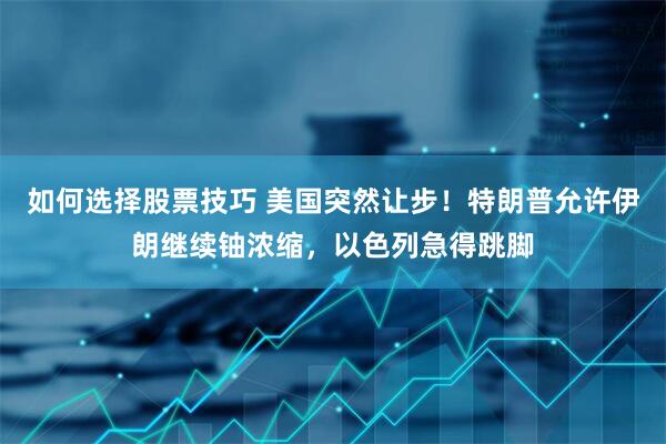 如何选择股票技巧 美国突然让步！特朗普允许伊朗继续铀浓缩，以色列急得跳脚