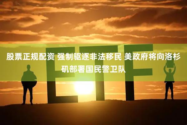 股票正规配资 强制驱逐非法移民 美政府将向洛杉矶部署国民警卫队