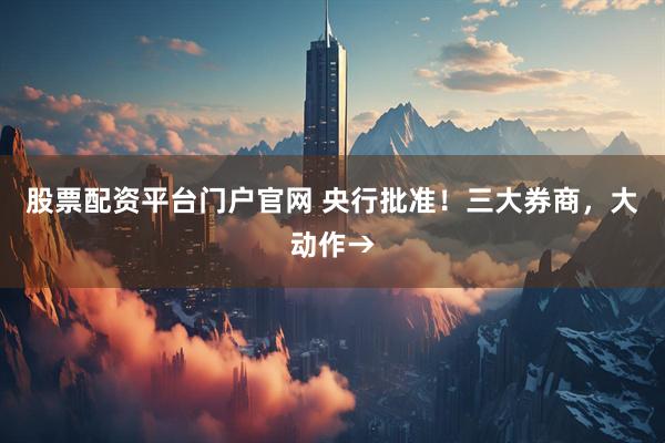 股票配资平台门户官网 央行批准！三大券商，大动作→