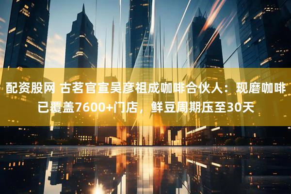 配资股网 古茗官宣吴彦祖成咖啡合伙人：现磨咖啡已覆盖7600+门店，鲜豆周期压至30天