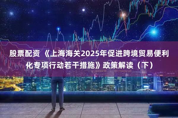 股票配资 《上海海关2025年促进跨境贸易便利化专项行动若干措施》政策解读（下）