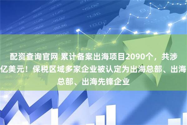 配资查询官网 累计备案出海项目2090个，共涉及720多亿美元！保税区域多家企业被认定为出海总部、出海先锋企业