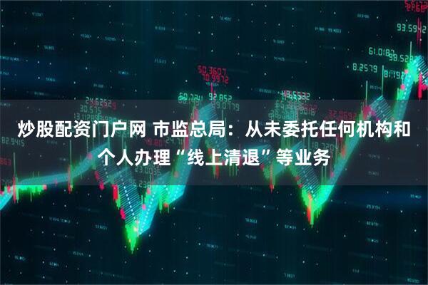 炒股配资门户网 市监总局：从未委托任何机构和个人办理“线上清退”等业务