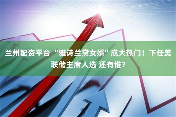兰州配资平台 “雅诗兰黛女婿”成大热门！下任美联储主席人选 还有谁？