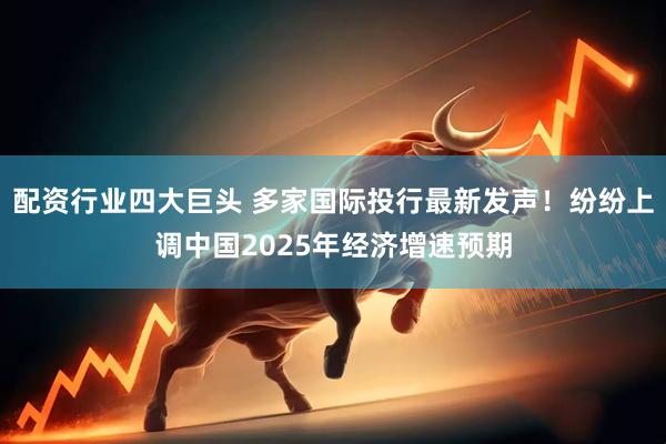 配资行业四大巨头 多家国际投行最新发声！纷纷上调中国2025年经济增速预期