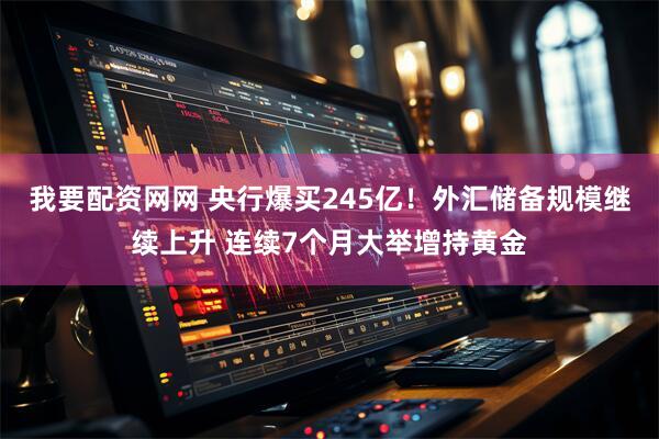 我要配资网网 央行爆买245亿！外汇储备规模继续上升 连续7个月大举增持黄金
