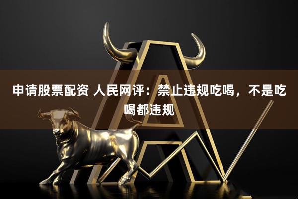 申请股票配资 人民网评：禁止违规吃喝，不是吃喝都违规