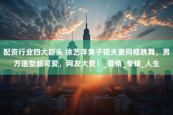 配资行业四大巨头 徐艺洋黄子韬夫妻同框跳舞，男方造型超可爱，网友大赞！_爱情_专辑_人生