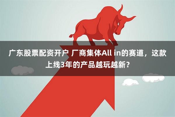 广东股票配资开户 厂商集体All in的赛道，这款上线3年的产品越玩越新？