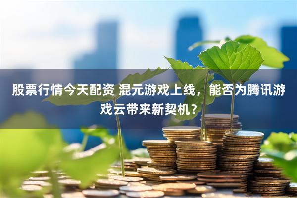 股票行情今天配资 混元游戏上线，能否为腾讯游戏云带来新契机？