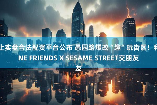 网上实盘合法配资平台公布 愚园路爆改“趣”玩街区！和LINE FRIENDS X SESAME STREET交朋友