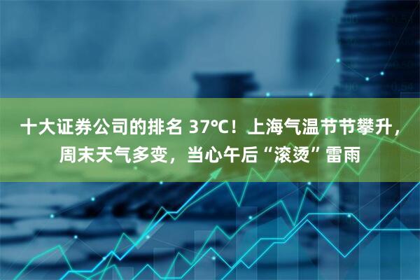 十大证券公司的排名 37℃！上海气温节节攀升，周末天气多变，当心午后“滚烫”雷雨