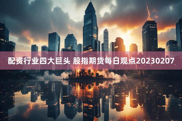 配资行业四大巨头 股指期货每日观点20230207