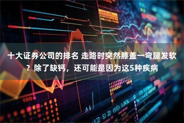 十大证券公司的排名 走路时突然膝盖一弯腿发软？除了缺钙，还可能是因为这5种疾病