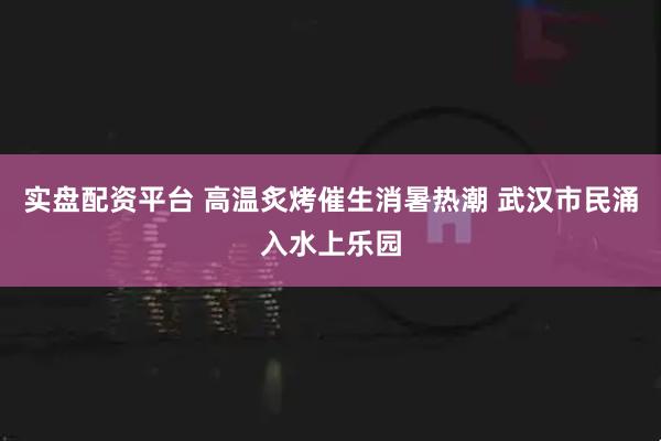 实盘配资平台 高温炙烤催生消暑热潮 武汉市民涌入水上乐园