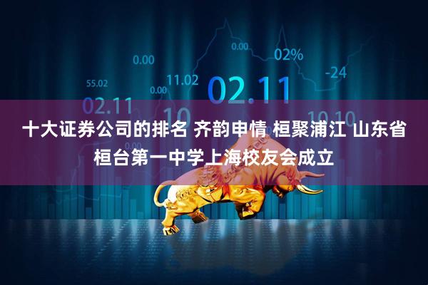 十大证券公司的排名 齐韵申情 桓聚浦江 山东省桓台第一中学上海校友会成立