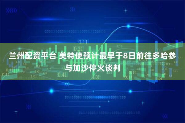 兰州配资平台 美特使预计最早于8日前往多哈参与加沙停火谈判