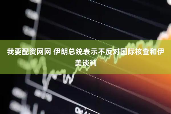 我要配资网网 伊朗总统表示不反对国际核查和伊美谈判