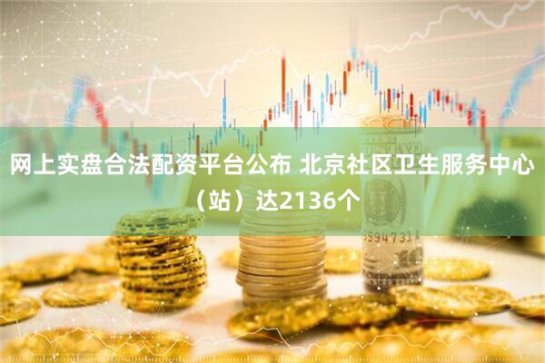 网上实盘合法配资平台公布 北京社区卫生服务中心（站）达2136个