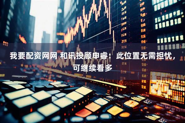 我要配资网网 和讯投顾申睿：此位置无需担忧，可继续看多