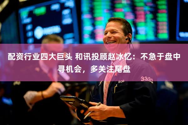 配资行业四大巨头 和讯投顾赵冰忆：不急于盘中寻机会，多关注尾盘