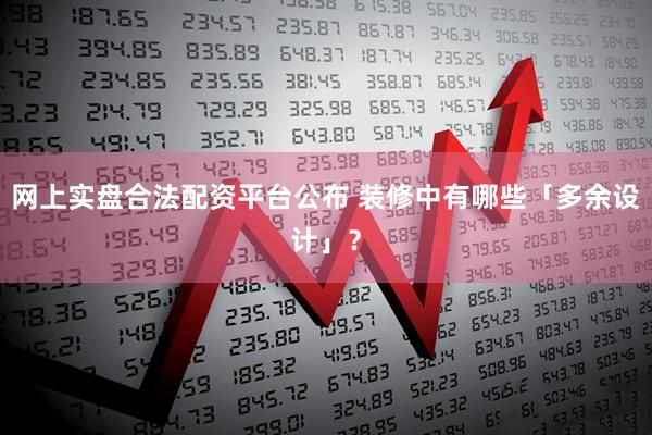 网上实盘合法配资平台公布 装修中有哪些「多余设计」？