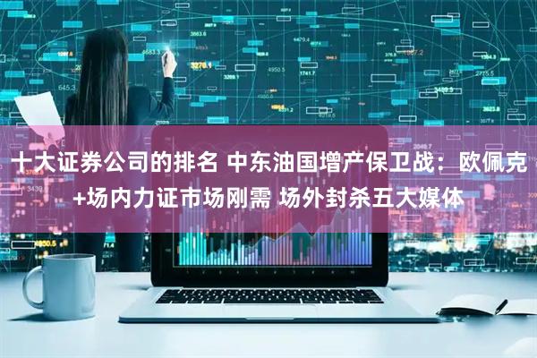 十大证券公司的排名 中东油国增产保卫战：欧佩克+场内力证市场刚需 场外封杀五大媒体