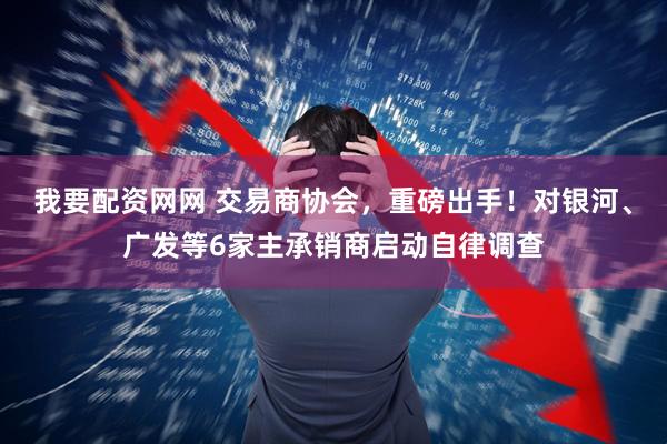 我要配资网网 交易商协会，重磅出手！对银河、广发等6家主承销商启动自律调查