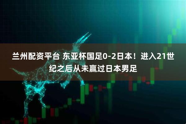 兰州配资平台 东亚杯国足0-2日本！进入21世纪之后从未赢过日本男足