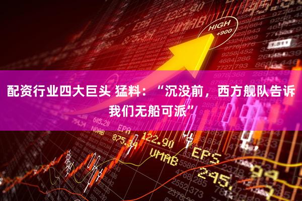 配资行业四大巨头 猛料：“沉没前，西方舰队告诉我们无船可派”