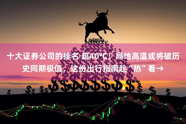 十大证券公司的排名 超40℃！局地高温或将破历史同期极值，这份出行指南趁“热”看→