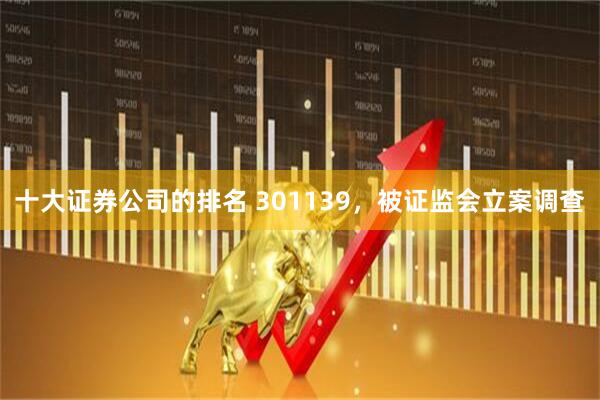 十大证券公司的排名 301139，被证监会立案调查