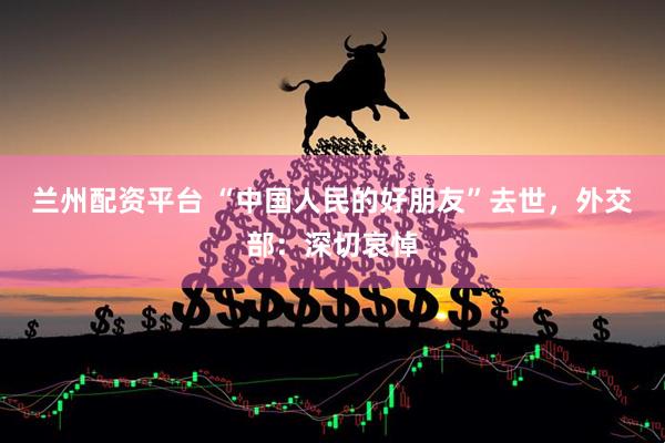 兰州配资平台 “中国人民的好朋友”去世，外交部：深切哀悼