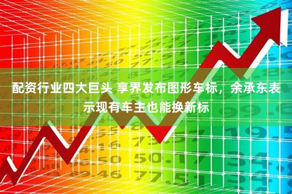 配资行业四大巨头 享界发布图形车标，余承东表示现有车主也能换新标