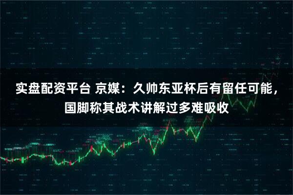 实盘配资平台 京媒：久帅东亚杯后有留任可能，国脚称其战术讲解过多难吸收