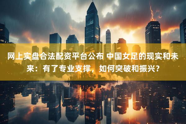 网上实盘合法配资平台公布 中国女足的现实和未来：有了专业支撑，如何突破和振兴？