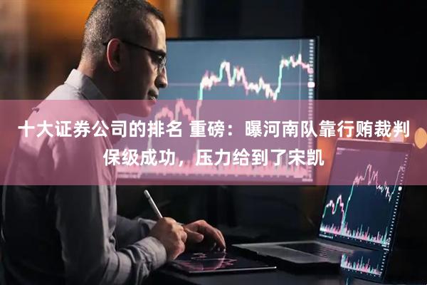 十大证券公司的排名 重磅：曝河南队靠行贿裁判保级成功，压力给到了宋凯