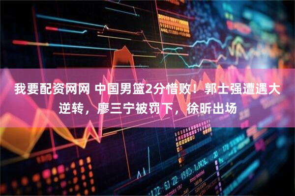 我要配资网网 中国男篮2分惜败！郭士强遭遇大逆转，廖三宁被罚下，徐昕出场