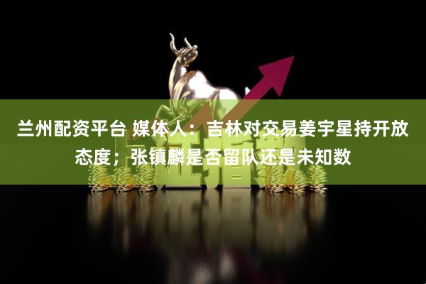 兰州配资平台 媒体人：吉林对交易姜宇星持开放态度；张镇麟是否留队还是未知数