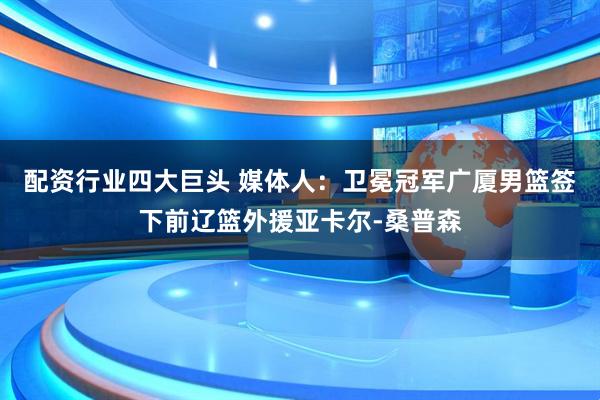 配资行业四大巨头 媒体人：卫冕冠军广厦男篮签下前辽篮外援亚卡尔-桑普森