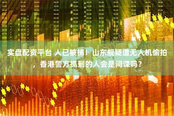 实盘配资平台 人已被捕！山东舰疑遭无人机偷拍，香港警方抓到的人会是间谍吗？