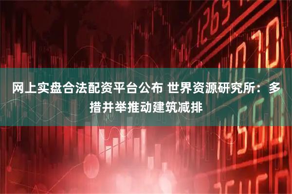 网上实盘合法配资平台公布 世界资源研究所：多措并举推动建筑减排