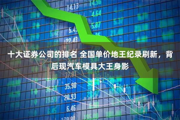 十大证券公司的排名 全国单价地王纪录刷新，背后现汽车模具大王身影