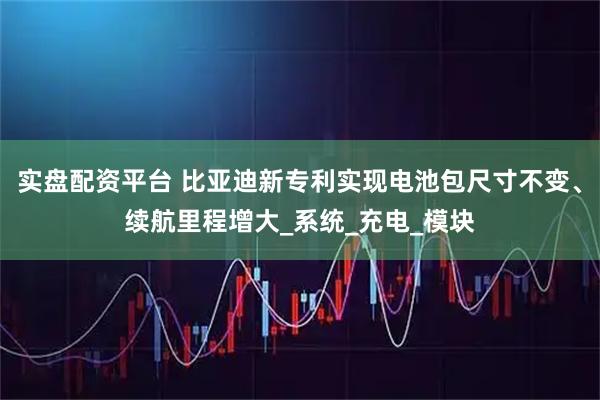 实盘配资平台 比亚迪新专利实现电池包尺寸不变、续航里程增大_系统_充电_模块