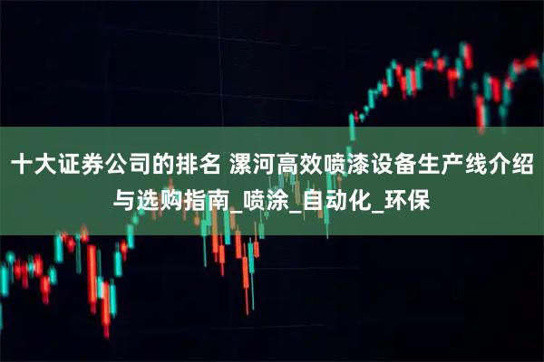 十大证券公司的排名 漯河高效喷漆设备生产线介绍与选购指南_喷涂_自动化_环保