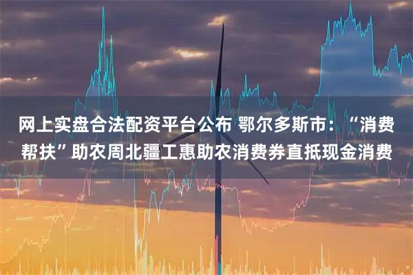 网上实盘合法配资平台公布 鄂尔多斯市：“消费帮扶”助农周北疆工惠助农消费券直抵现金消费
