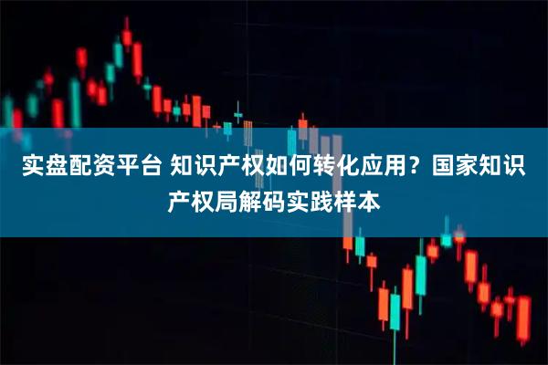 实盘配资平台 知识产权如何转化应用？国家知识产权局解码实践样本