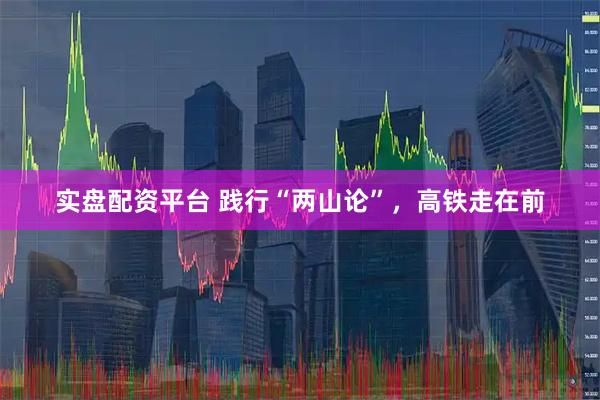 实盘配资平台 践行“两山论”，高铁走在前