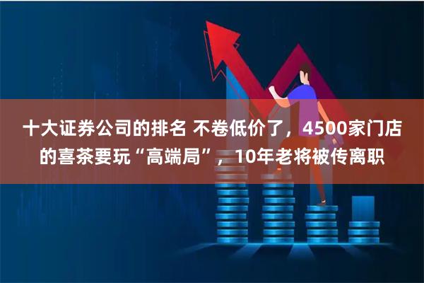 十大证券公司的排名 不卷低价了，4500家门店的喜茶要玩“高端局”，10年老将被传离职
