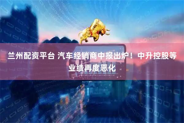 兰州配资平台 汽车经销商中报出炉！中升控股等业绩再度恶化